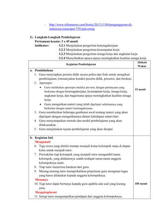 - http://www.tribunnews.com/bisnis/2013/11/06/pengangguran-di-
indonesia-mencapai-739-juta-orang
G. Langkah-Langkah Pembelajaran
Pertemuan kesatu: 3 x 45 menit
Indikator: 3.2.1 Menjelaskan pengertian ketenagakerjaan
3.2.2 Menjelaskan pengertian kesempatan kerja
3.2.3 Menjelaskan pengertian tenaga kerja dan angkatan kerja
3.2.4 Menyebutkan upaya-upaya meningkatkan kualitas tenaga kerja
Kegiatan Pembelajaran
Alokasi
Waktu
a. Pendahuluan
1. Guru menyiapkan peserta didik secara psikis dan fisik untuk mengikuti
pembelajaran; (menanyakan kondisi peserta didik, presensi, dan berdoa).
2. Apersepsi:
 Guru melakukan apersepsi melalui pre-test, dengan pertanyaan yang
berkaitan dengan ketenagakerjaan, kesempatan kerja, tenaga kerja,
angkatan kerja, dan bagaimana upaya meningkatkan kualitas tenaga
kerja.
 Guru mengaitkan materi yang telah dipelajari sebelumnya yang
berkaitan dengan materi ketenagakerjaan.
3. Guru memberikan beberapa gambaran awal tentang materi yang akan
dipelajari dengan mengaitkannya dalam kehidupan sehari-hari.
4. Guru menyampaikan metode dan model pembelajaran yang akan
dilaksanakan.
5. Guru menjelaskan tujuan pembelajaran yang akan dicapai
15 menit
b. Kegiatan Inti
Mengamati
6. Tiga siswa yang dinilai mampu menjadi ketua kelompok maju di depan
kelas untuk menjadi tutor.
7. Perwakilan tiap kelompok yang menjadi tutor mengambil nama
kelompok, yang didalamnya sudah terdapat nama-nama anggota
kelompoknya nanti.
8. Tiap tutor menerima handout dari guru.
9. Masing-masing tutor memperhatikan penjelasan guru mengenai tugas
yang harus dilakukan kepada anggota kelompoknya.
Menanya
10. Tiap tutor dapat bertanya kepada guru apabila ada soal yang kurang
jelas.
Mengeksplorasi
11. Setiap tutor mengumpulkan pendapat dari anggota kelompoknya,
105 menit
 
