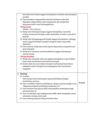 kemudian tutor beserta anggota kelompoknya membuat satu kesimpulan
jawaban.
12. Tiap kelompok mengumpulkan data dari berbagai sumber dan
digunakan sebagai bahan untuk menganalisis dan memberikan
penjelasan terkait materi ketenagakerjaan.
Mengasosiasi
(Model : Tutor Sebaya)
13. Setiap tutor berkumpul dengan anggota kelompoknya, kemudian
masing-masing tutor bertugas untuk menjelaskan isi materi yang ada di
handout.
14. Setiap tutor bertanggungjawab kepada anggota kelompoknya, sehingga
semua anggota kelompok mengerti mengenai materi yang sudah
dijelaskan.
15. Guru meminta setiap tutor untuk maju ke depan kelas mengambil soal
kerja kelompok.
16. Setiap tutor menerima soal dan kembali ke anggota kelompoknya
masing-masing.
Mengkomunikasi
17. Setiap tutor menunjuk salah satu anggota kelompoknya maju di depan
kelas untuk membacakan hasil diskusi kelompok.
18. Ketika salah satu siswa dalam kelompok membacakan hasil diskusi
sedangkan untuk kelompok lain mendengarkan dan memberikan
tanggapan.
c. Penutup
19. Evaluasi
Guru mengevaluasi ketercapaian tujuan pembelajaran dengan
memberikan soal kuis.
20. Guru merefleksi kegiatan pembelajaran, dengan bertanya kepada siswa,
“Bagaimana kegiatan pembelajaran pada hari ini’?
21. Guru bersama-sama peserta didik menyimpulkan pembelajaran pada
pertemuan hari ini.
22. Guru memberikan tugas kepada peserta didik untuk mempelajari materi
selanjutnya tentang sistem upah.
23. Guru menutup pelajaran dengan doa dan salam
15 menit
 