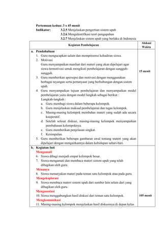 Pertemuan kedua: 3 x 45 menit
Indikator: 3.2.5 Menjelaskan pengertian sistem upah
3.2.6 Mengidentifikasi teori pengupahan
3.2.7 Menjelaskan sistem upah yang berlaku di Indonesia
Kegiatan Pembelajaran
Alokasi
Waktu
a. Pendahuluan
1. Guru mengucapkan salam dan mempresensi kehadiran siswa.
2. Motivasi
Guru menyampaikan manfaat dari materi yang akan dipelajari agar
siswa termotivasi untuk mengikuti pembelajaran dengan sungguh-
sungguh.
3. Guru memberikan apersepsi dan motivasi dengan menggunakan
berbagai tayangan serta pertanyaan yang berhubungan dengan sistem
upah.
4. Guru menyampaikan tujuan pembelajaran dan menyampaikan model
pembelajaran yaitu dengan model langkah sebagai berikut :
Langkah-langkah :
a. Guru membagi siswa dalam beberapa kelompok.
b. Guru menjelaskan maksud pembelajaran dan tugas kelompok.
c. Masing-masing kelompok membahas materi yang sudah ada secara
kooperatif.
d. Setelah selesai diskusi, masing-masing kelompok menyampaikan
pembahasan kelompoknya.
e. Guru memberikan penjelasan singkat.
f. Kesimpulan.
5. Guru memberikan beberapa gambaran awal tentang materi yang akan
dipelajari dengan mengaitkannya dalam kehidupan sehari-hari.
15 menit
b. Kegiatan Inti
Mengamati
6. Siswa dibagi menjadi empat kelompok besar.
7. Siswa mengamati dan membaca materi sistem upah yang telah
dibagikan oleh guru.
Menanya
8. Siswa menanyakan materi pada teman satu kelompok atau pada guru.
Mengeksplorasi
9. Siswa membaca materi sistem upah dari sumber lain selain dari yang
dibagikan oleh guru.
Mengasosiasi
10. Siswa menggabungkan hasil diskusi dari teman satu kelompok.
Mengkomunikasi
11. Masing-masing kelompok menjelaskan hasil diskusinya di depan kelas
105 menit
 