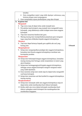 tersebut.
 Guru mengaitkan materi yang telah dipelajari sebelumnya yang
berkaitan dengan materi pengangguran.
3. Guru menjelaskan tujuan pembelajaran yang akan dicapai
b. Kegiatan Inti
Mengamati
4. Tiga siswa maju di depan kelas untuk menjadi tutor.
5. Perwakilan tiap kelompok yang menjadi tutor mengambil nama
kelompok, yang didalamnya sudah terdapat nama-nama anggota
kelompok.
6. Tiap tutor menerima handout dari guru.
7. Masing-masing tutor memperhatikan penjelasan guru mengenai
tugas yang harus dilakukan kepada anggota kelompoknya.
Menanya
8. Tiap tutor dapat bertanya kepada guru apabila ada soal yang
kurang jelas.
Mengeksplorasi
9. Setiap tutor mengumpulkan pendapat dari anggota kelompoknya,
kemudian tutor beserta anggota kelompoknya membuat satu
kesimpulan jawaban.
Mengasosiasi
10. Setiap tutor berkumpul dengan anggota kelompoknya, kemudian
masing-masing tutor bertugas untuk menjelaskan isi materi yang
ada di handout.
11. Setiap tutor bertanggungjawab kepada anggota kelompoknya,
sehingga semua anggota kelompok mengerti mengenai materi
yang sudah dijelaskan.
12. Guru meminta setiap tutor untuk maju ke depan kelas mengambil
soal kerja kelompok.
13. Setiap tutor menerima soal dan kembali ke anggota kelompoknya
masing-masing.
Mengkomunikasi
14. Setiap tutor menunjuk salah satu anggota kelompoknya maju di
depan kelas untuk membacakan hasil diskusi kelompok.
15. Ketika salah satu siswa dalam kelompok membacakan hasil
diskusi sedangkan untuk kelompok lain mendengarkan dan
memberikan tanggapan.
110menit
 