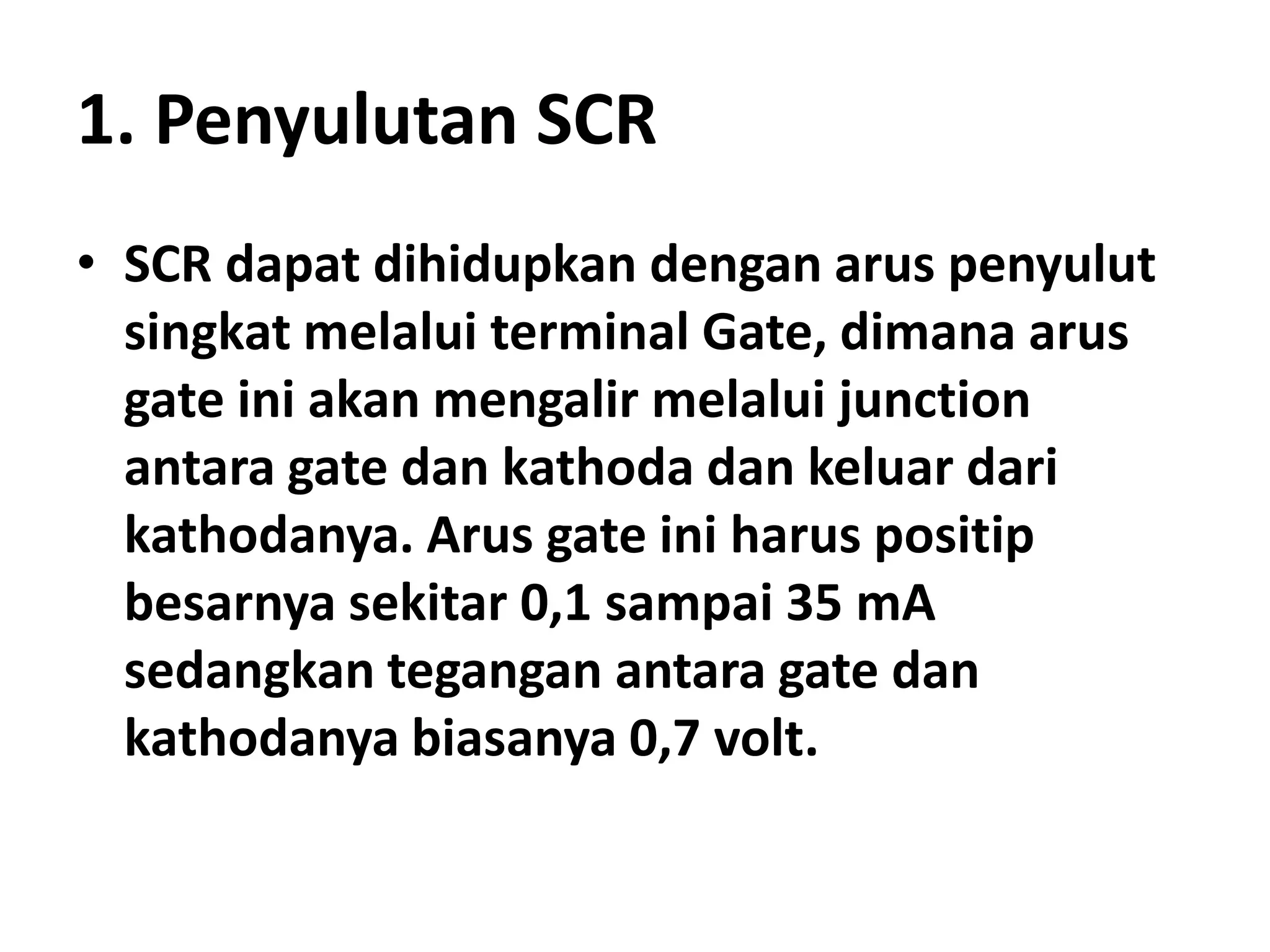1. Penyulutan SCR
• SCR dapat dihidupkan dengan arus penyulut
singkat melalui terminal Gate, dimana arus
gate ini akan mengalir melalui junction
antara gate dan kathoda dan keluar dari
kathodanya. Arus gate ini harus positip
besarnya sekitar 0,1 sampai 35 mA
sedangkan tegangan antara gate dan
kathodanya biasanya 0,7 volt.
 