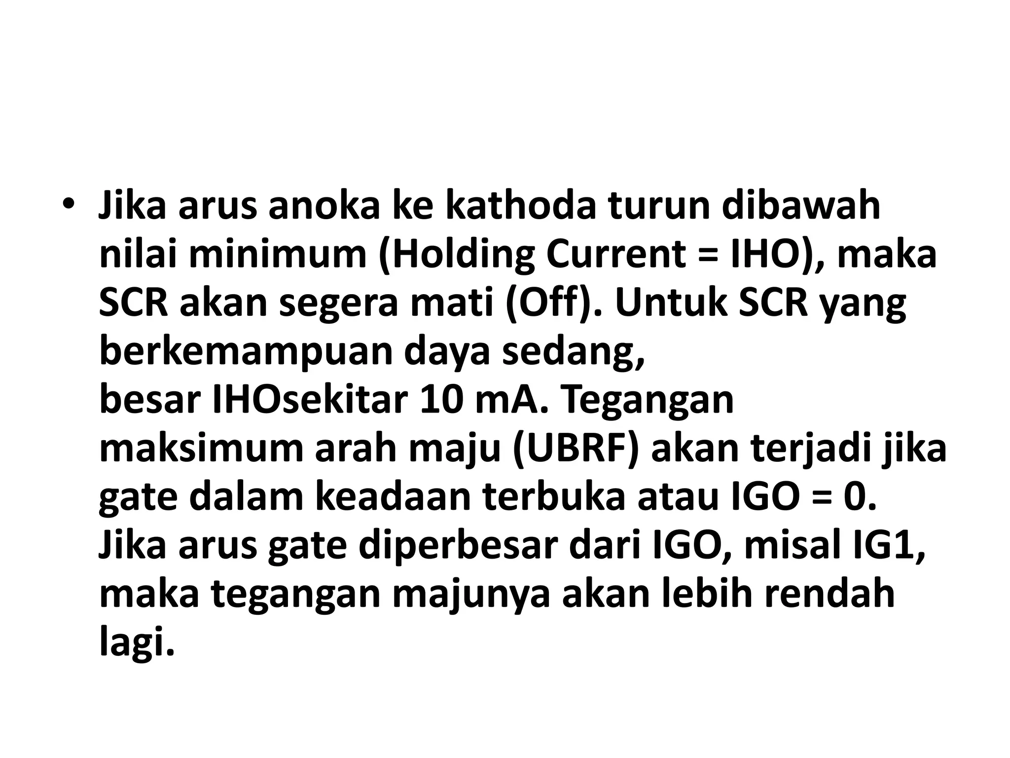 • Jika arus anoka ke kathoda turun dibawah
nilai minimum (Holding Current = IHO), maka
SCR akan segera mati (Off). Untuk SCR yang
berkemampuan daya sedang,
besar IHOsekitar 10 mA. Tegangan
maksimum arah maju (UBRF) akan terjadi jika
gate dalam keadaan terbuka atau IGO = 0.
Jika arus gate diperbesar dari IGO, misal IG1,
maka tegangan majunya akan lebih rendah
lagi.
 