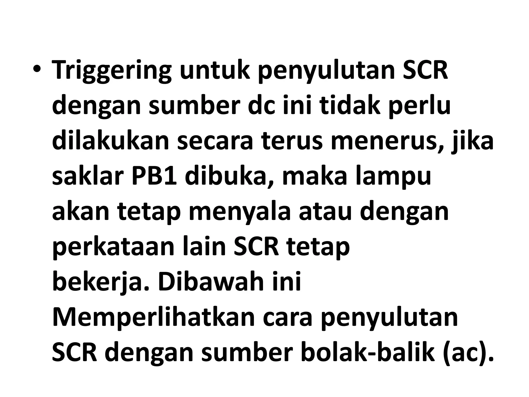 • Triggering untuk penyulutan SCR
dengan sumber dc ini tidak perlu
dilakukan secara terus menerus, jika
saklar PB1 dibuka, maka lampu
akan tetap menyala atau dengan
perkataan lain SCR tetap
bekerja. Dibawah ini
Memperlihatkan cara penyulutan
SCR dengan sumber bolak-balik (ac).
 