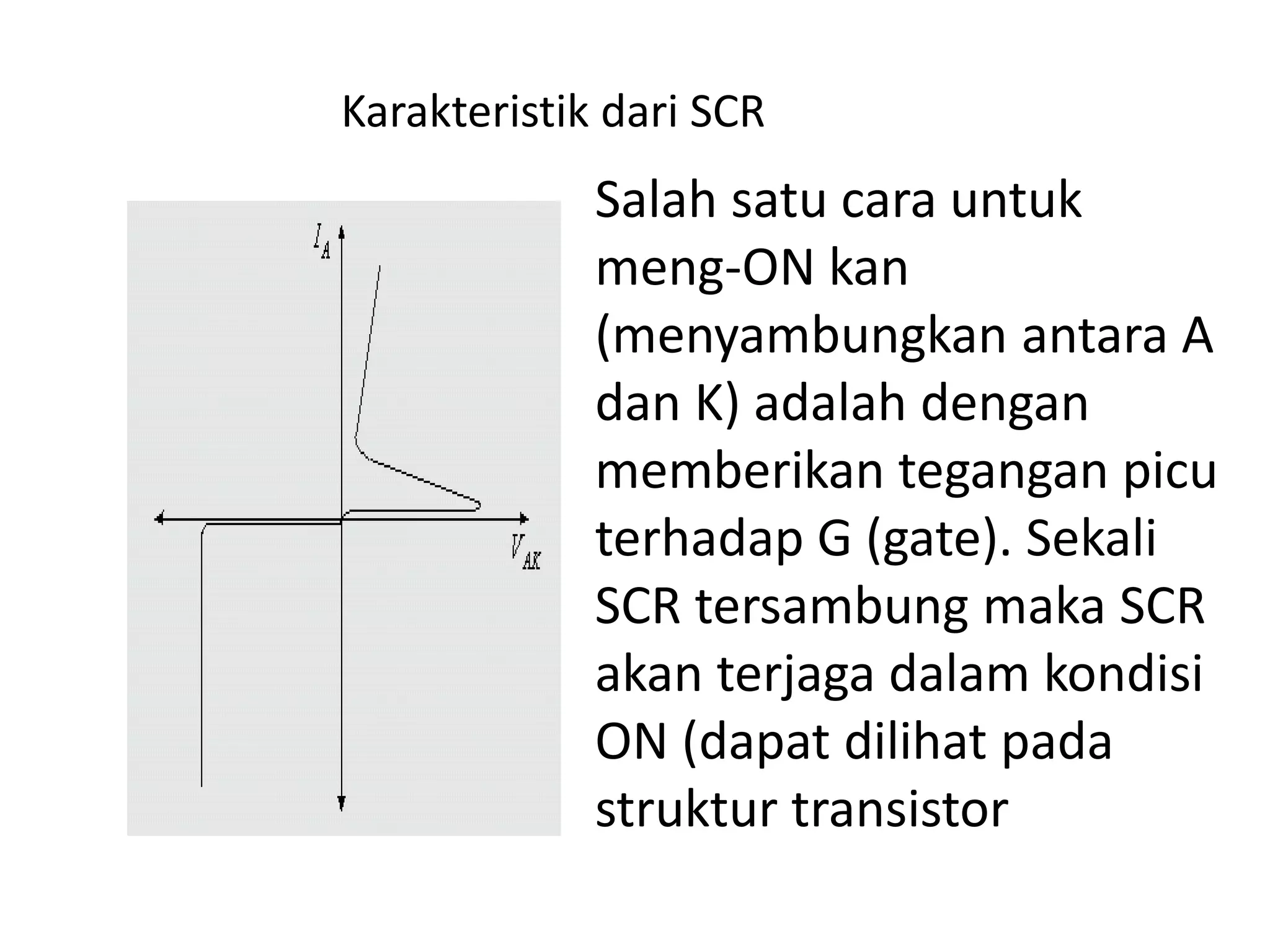 Salah satu cara untuk
meng-ON kan
(menyambungkan antara A
dan K) adalah dengan
memberikan tegangan picu
terhadap G (gate). Sekali
SCR tersambung maka SCR
akan terjaga dalam kondisi
ON (dapat dilihat pada
struktur transistor
Karakteristik dari SCR
 