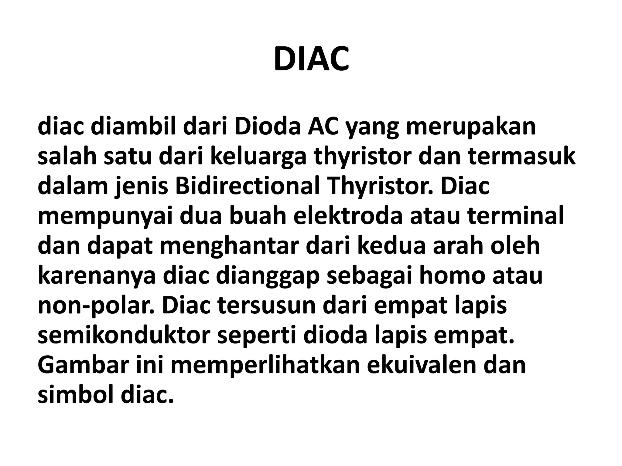 DIAC
diac diambil dari Dioda AC yang merupakan
salah satu dari keluarga thyristor dan termasuk
dalam jenis Bidirectional Thyristor. Diac
mempunyai dua buah elektroda atau terminal
dan dapat menghantar dari kedua arah oleh
karenanya diac dianggap sebagai homo atau
non-polar. Diac tersusun dari empat lapis
semikonduktor seperti dioda lapis empat.
Gambar ini memperlihatkan ekuivalen dan
simbol diac.
 