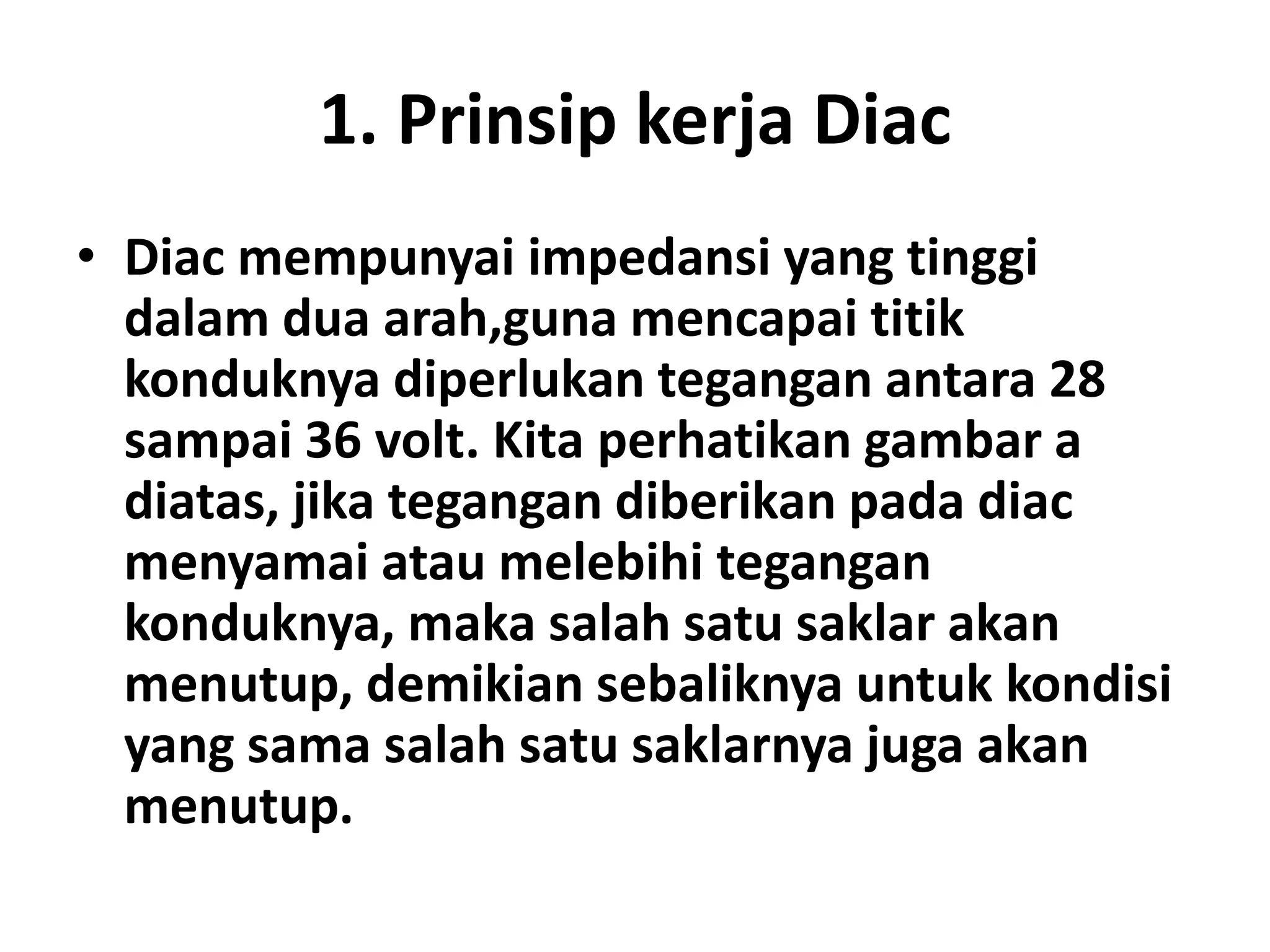 1. Prinsip kerja Diac
• Diac mempunyai impedansi yang tinggi
dalam dua arah,guna mencapai titik
konduknya diperlukan tegangan antara 28
sampai 36 volt. Kita perhatikan gambar a
diatas, jika tegangan diberikan pada diac
menyamai atau melebihi tegangan
konduknya, maka salah satu saklar akan
menutup, demikian sebaliknya untuk kondisi
yang sama salah satu saklarnya juga akan
menutup.
 