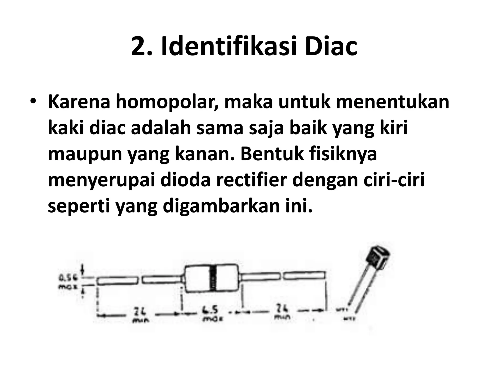 2. Identifikasi Diac
• Karena homopolar, maka untuk menentukan
kaki diac adalah sama saja baik yang kiri
maupun yang kanan. Bentuk fisiknya
menyerupai dioda rectifier dengan ciri-ciri
seperti yang digambarkan ini.
 