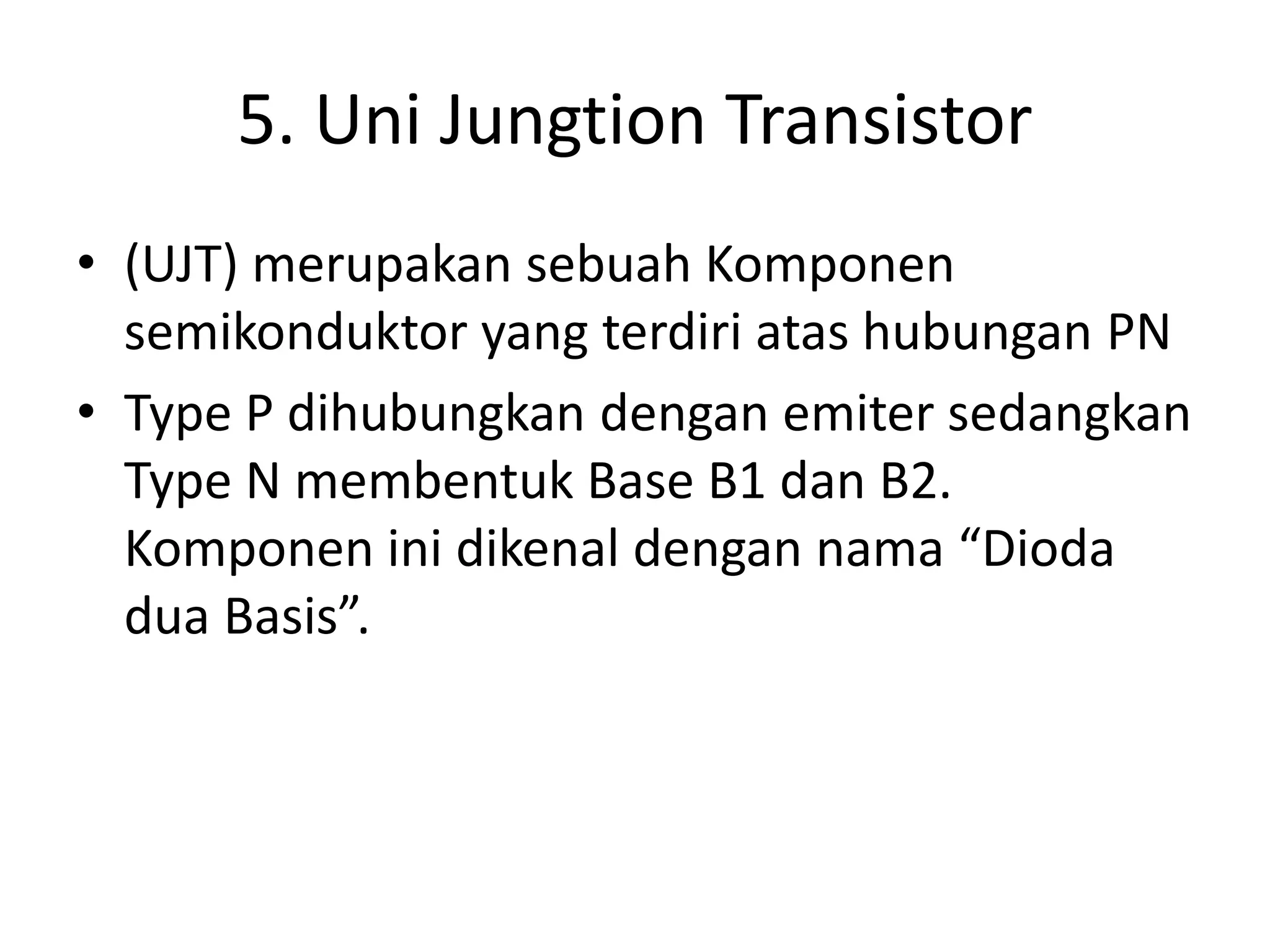 5. Uni Jungtion Transistor
• (UJT) merupakan sebuah Komponen
semikonduktor yang terdiri atas hubungan PN
• Type P dihubungkan dengan emiter sedangkan
Type N membentuk Base B1 dan B2.
Komponen ini dikenal dengan nama “Dioda
dua Basis”.
 