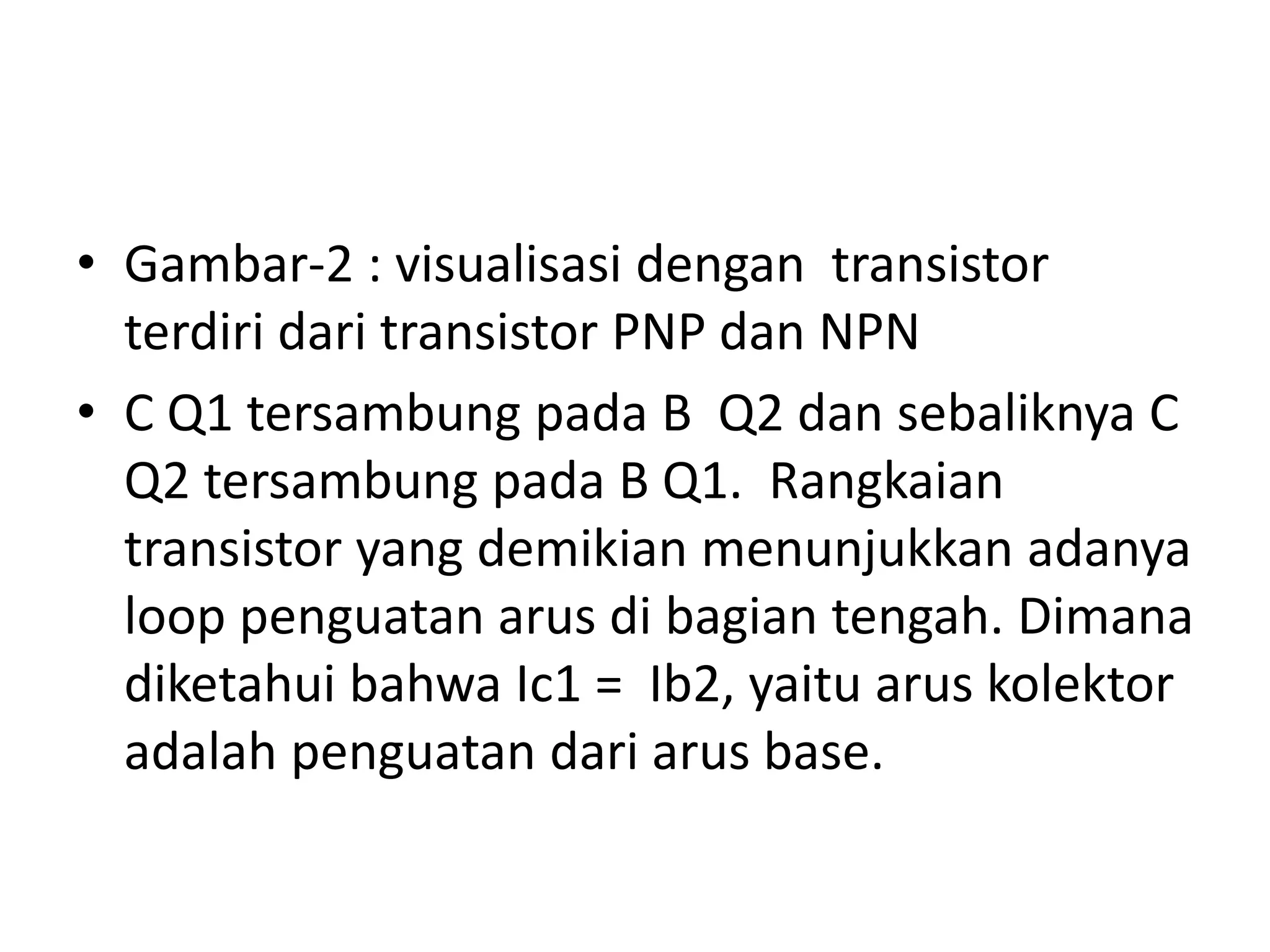 • Gambar-2 : visualisasi dengan transistor
terdiri dari transistor PNP dan NPN
• C Q1 tersambung pada B Q2 dan sebaliknya C
Q2 tersambung pada B Q1. Rangkaian
transistor yang demikian menunjukkan adanya
loop penguatan arus di bagian tengah. Dimana
diketahui bahwa Ic1 = Ib2, yaitu arus kolektor
adalah penguatan dari arus base.
 