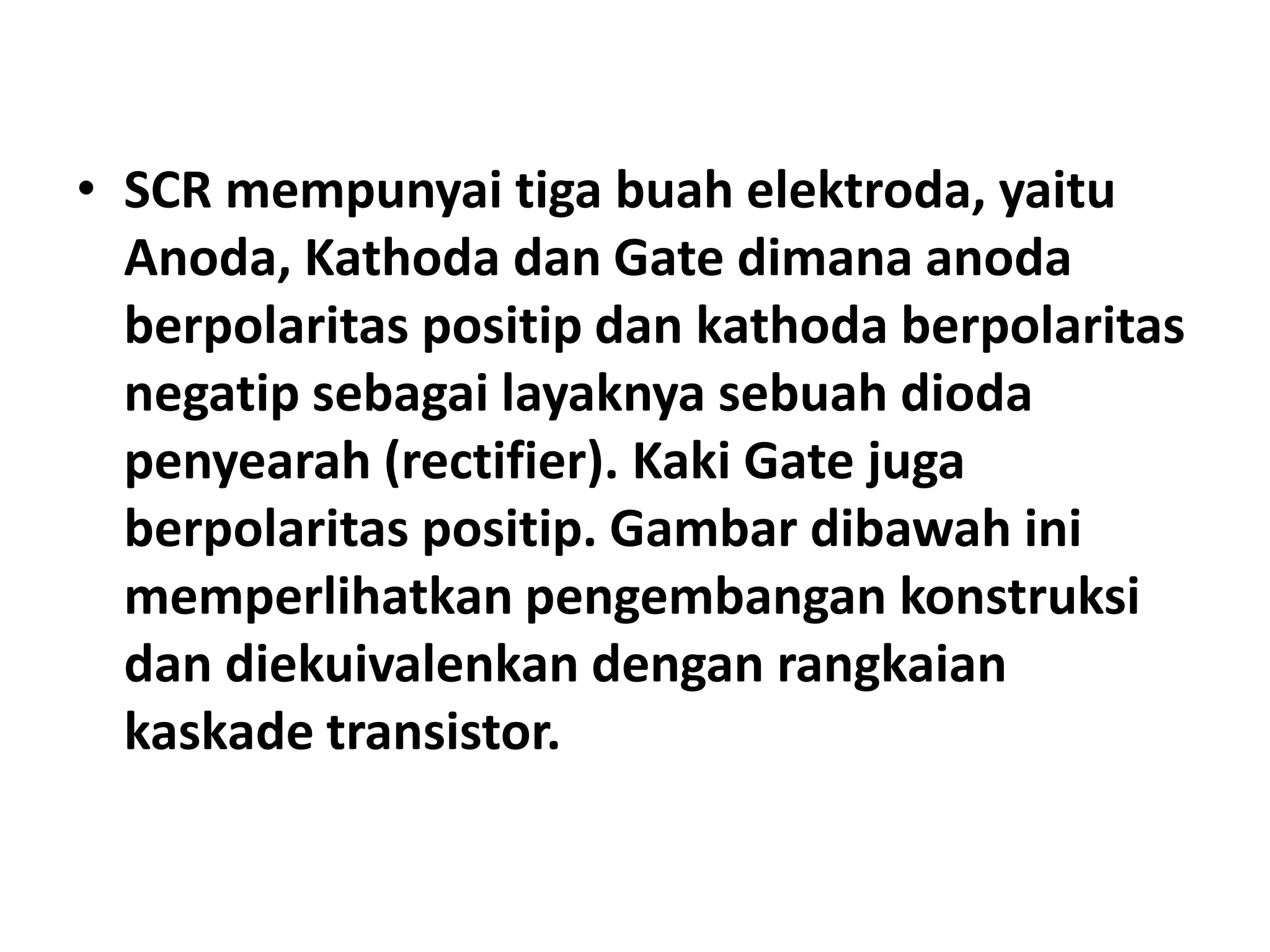 • SCR mempunyai tiga buah elektroda, yaitu
Anoda, Kathoda dan Gate dimana anoda
berpolaritas positip dan kathoda berpolaritas
negatip sebagai layaknya sebuah dioda
penyearah (rectifier). Kaki Gate juga
berpolaritas positip. Gambar dibawah ini
memperlihatkan pengembangan konstruksi
dan diekuivalenkan dengan rangkaian
kaskade transistor.
 