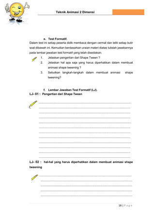Teknik Animasi 2 Dimensi
18 | P a g e
e. Test Formatif.
Dalam test ini setiap peserta didik membaca dengan cermat dan teliti setiap butir
soal dibawah ini. Kemudian berdasarkan uraian materi diatas tulislah jawabannya
pada lembar jawaban test formatif yang telah disediakan.
1. Jelaskan pengertian dari Shape Tween ?
2. Jelaskan hal apa saja yang harus diperhatikan dalam membuat
animasi shape tweening ?
3. Sebutkan langkah-langkah dalam membuat animasi shape
tweening?
f. Lembar Jawaban Test Formatif (LJ).
LJ- 01 : Pengertian dari Shape Tween
....................................................................................................................
...................................................................................................................
...................................................................................................................
...................................................................................................................
....................................................................................................................
...................................................................................................................
...................................................................................................................
...................................................................................................................
....................................................................................................................
...................................................................................................................
...................................................................................................................
...................................................................................................................
LJ- 02 : hal-hal yang harus diperhatikan dalam membuat animasi shape
tweening
....................................................................................................................
...................................................................................................................
...................................................................................................................
...................................................................................................................
...................................................................................................................
 