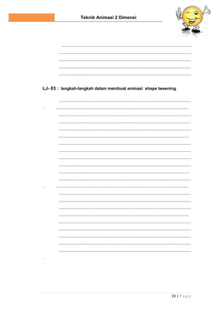Teknik Animasi 2 Dimensi
19 | P a g e
.................................................................................................................
...................................................................................................................
...................................................................................................................
...................................................................................................................
...................................................................................................................
LJ- 03 : langkah-langkah dalam membuat animasi shape tweening
...................................................................................................................
. ...................................................................................................................
...................................................................................................................
...................................................................................................................
...................................................................................................................
.................................................................................................................
...................................................................................................................
...................................................................................................................
...................................................................................................................
...................................................................................................................
..................................................................................................................
...................................................................................................................
. ...................................................................................................................
...................................................................................................................
...................................................................................................................
...................................................................................................................
.................................................................................................................
...................................................................................................................
...................................................................................................................
...................................................................................................................
...................................................................................................................
...................................................................................................................
.
 