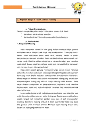 Teknik Animasi 2 Dimensi
21 | P a g e
3. Kegiatan Belajar 3: Teknik Animasi Tweening
a. Tujuan Pembelajaran.
Setelah mengikuti kegiatan belajar 3 diharapkan peserta didik dapat:
 Memahami teknik animasi tweening
 Membuat animasi 2 dimensi menggunakan teknik tweening
b. Uraian Materi
1. Pengertian Masking
Mask merupakan fasilitas di flash yang mampu membuat objek gambar
ditampilkan sesuai dengan objek shape yang kita kehendaki. Di samping motion
tween, mask merupakan tehnik yang harus dikuasai. Karena di dalam
pengembangannya nanti kita akan dapat membuat animasi yang menarik dari
variasi mask. Masking adalah animasi yang menyembunyikan atau menutupi
suatu objek dengan objek lain, sehinga objek yang menutupi terlihat transparan
dan menyatu dengan objek yang ditutupi.
Mask artinya adalah penutup mempunyai fungsi sesuai dengan namanya
yaitu untuk menutupi suatu layer. Mask dapat diterapkan kepada suatu layer dan
layer yang sudah dikenai mask bisa berfungsi untuk menutupi layer dibawahnya.
Prinsip kerja dari Animasi Mask adalah menampilkan bidang yang tertutup dan
menyenbunyikan bidang yang terbuka. Fungsi Masking dalam Animasi : sama
seperti fungsi topeng dalam arti yang sebenarnya; digunakan untuk menutupi
bagian-bagian objek yang ingin ditutupi dan hebatnya yang menutupinya tidak
akan terlihat juga.
Layer adalah tempat untuk meletakkan gambar/image yang telah kita buat
untuk kemudian diolah susunan waktu (timing)nya. Seadangkan masking layer
adalah tempat ntuk meletakkan gambar yang akan di olah menggunakan
masking, disini layer masking terdapat di dalam layer lembar kerja yang biasa
kita gunakan untuk membuat animasi. Membuat layer masking dengan cara,
double klik objek yang akan kita beri mask.
 