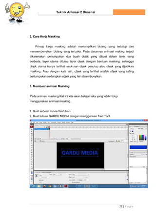 Teknik Animasi 2 Dimensi
22 | P a g e
2. Cara Kerja Masking
Prinsip kerja masking adalah menampilkan bidang yang tertutup dan
menyembunyikan bidang yang terbuka. Pada dasarnya animasi making terjadi
dikarenakan penumpukan dua buah objek yang dibuat dalam layer yang
berbeda, layer utama ditutup layer objek dengan bantuan masking, sehingga
objek utama hanya terlihat seukuran objek penutup atau objek yang dijadikan
masking. Atau dengan kata lain, objek yang terlihat adalah objek yang saling
bertumpukan sedangkan objek yang lain disembunyikan.
3. Membuat animasi Masking
Pada animasi masking Kali ini kita akan belajar teks yang lebih hidup
menggunakan animasi masking.
1. Buat sebuah movie flash baru.
2. Buat tulisan GARDU MEDIA dengan menggunkan Text Tool.
 