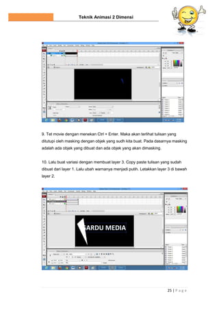 Teknik Animasi 2 Dimensi
25 | P a g e
9. Tet movie dengan menekan Ctrl + Enter. Maka akan terlihat tulisan yang
ditutupi oleh masking dengan objek yang sudh kita buat. Pada dasarnya masking
adalah ada objek yang dibuat dan ada objek yang akan dimasking.
10. Lalu buat variasi dengan membuat layer 3. Copy paste tulisan yang sudah
dibuat dari layer 1. Lalu ubah warnanya menjadi putih. Letakkan layer 3 di bawah
layer 2.
 