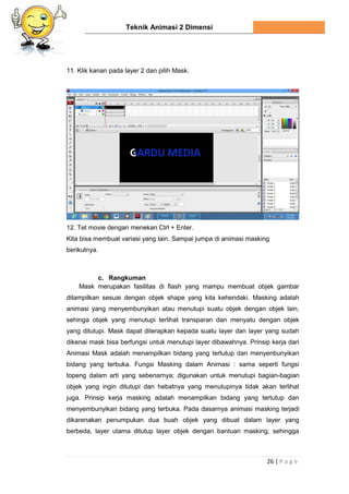 Teknik Animasi 2 Dimensi
26 | P a g e
11. Klik kanan pada layer 2 dan pilih Mask.
12. Tet movie dengan menekan Ctrl + Enter.
Kita bisa membuat variasi yang lain. Sampai jumpa di animasi masking
berikutnya.
c. Rangkuman
Mask merupakan fasilitas di flash yang mampu membuat objek gambar
ditampilkan sesuai dengan objek shape yang kita kehendaki. Masking adalah
animasi yang menyembunyikan atau menutupi suatu objek dengan objek lain,
sehinga objek yang menutupi terlihat transparan dan menyatu dengan objek
yang ditutupi. Mask dapat diterapkan kepada suatu layer dan layer yang sudah
dikenai mask bisa berfungsi untuk menutupi layer dibawahnya. Prinsip kerja dari
Animasi Mask adalah menampilkan bidang yang tertutup dan menyenbunyikan
bidang yang terbuka. Fungsi Masking dalam Animasi : sama seperti fungsi
topeng dalam arti yang sebenarnya; digunakan untuk menutupi bagian-bagian
objek yang ingin ditutupi dan hebatnya yang menutupinya tidak akan terlihat
juga. Prinsip kerja masking adalah menampilkan bidang yang tertutup dan
menyembunyikan bidang yang terbuka. Pada dasarnya animasi masking terjadi
dikarenakan penumpukan dua buah objek yang dibuat dalam layer yang
berbeda, layer utama ditutup layer objek dengan bantuan masking, sehingga
 