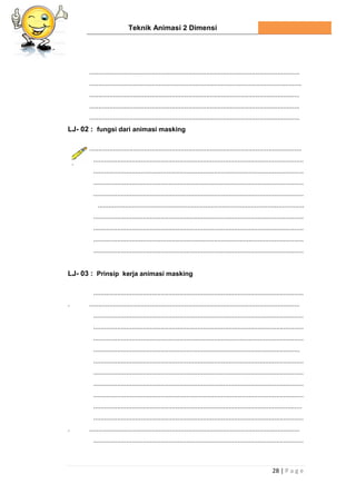 Teknik Animasi 2 Dimensi
28 | P a g e
...................................................................................................................
....................................................................................................................
...................................................................................................................
...................................................................................................................
...................................................................................................................
LJ- 02 : fungsi dari animasi masking
....................................................................................................................
...................................................................................................................
...................................................................................................................
...................................................................................................................
...................................................................................................................
.................................................................................................................
...................................................................................................................
...................................................................................................................
...................................................................................................................
...................................................................................................................
LJ- 03 : Prinsip kerja animasi masking
...................................................................................................................
. ...................................................................................................................
...................................................................................................................
...................................................................................................................
...................................................................................................................
.................................................................................................................
...................................................................................................................
...................................................................................................................
...................................................................................................................
...................................................................................................................
..................................................................................................................
...................................................................................................................
. ...................................................................................................................
...................................................................................................................
 