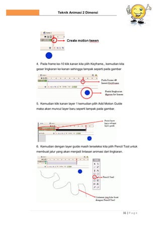 Teknik Animasi 2 Dimensi
31 | P a g e
4. Pada frame ke-10 klik kanan kita pilih Keyframe,, kemudian kita
geser lingkaran ke kanan sehingga tampak seperti pada gambar
5. Kemudian klik kanan layer 1 kemudian pilih Add Motion Guide
maka akan muncul layer baru seperti tampak pada gambar.
6. Kemudian dengan layer guide masih terseleksi kita pilih Pencil Tool untuk
membuat jalur yang akan menjadi lintasan animasi dari lingkaran.
 