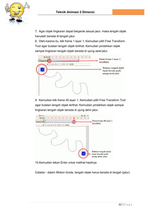Teknik Animasi 2 Dimensi
32 | P a g e
7. Agar objek lingkaran dapat bergerak sesuai jalur, maka tengah objek
haruslah berada di tengah jalur.
8. Oleh karena itu, klik frame 1 layer 1, Kemudian pilih Free Transform
Tool agar bulatan tengah objek terlihat. Kemudian pindahkan objek
sampai lingkaran tengah objek berada di ujung awal jalur.
9. Kemudian klik frame 40 layer 1, Kemudian pilih Free Transform Tool
agar bulatan tengah objek terlihat. Kemudian pindahkan objek sampai
lingkaran tengah objek berada di ujung akhir jalur.
10.Kemudian tekan Enter untuk melihat hasilnya
Catatan : dalam Motion Guide, tengah objek harus berada di tengah (jalur).
 