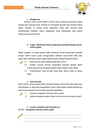 Teknik Animasi 2 Dimensi
33 | P a g e
c. Rangkuman
Animasi motion guide adalah animasi yang mempunyai gerakan sesuai
dengan jalur yang kita buat. Animasi ini merupakan lanjutan dari animasi motion
tween. Animasi ini sangat cocok digunakan untuk jenis animasi yang
membutuhkan ketelitian dalam pergerakan yang dikehendaki atau sesuai
keinginan pembuat animasi.
d. Tugas : Membuat animasi pergerakan pesawat dengan teknik
motion guide
Dalam kegiatan ini setiap peserta didik membuat animasi pergerakan pesawat
dengan teknik motion guide menggunakan software macromedia flash atau
adobe flash. Berdasar uraian materi diatas lakukan langkah-langkah berikut:
1.1. Buka file baru pada software flash atau Ctrl+N.
1.2. Buatlah animasi animasi pergerakan pesawat dengan teknik
motion guide sesuai langkah-langkah seperti dalam uraian diatas
1.3. Presentasikan hasil animasi yang telah dibuat siswa di depan
kelas
e. Test Formatif.
Dalam test ini setiap peserta didik membaca dengan cermat dan teliti setiap butir
soal dibawah ini. Kemudian berdasarkan uraian materi diatas tulislah jawabannya
pada lembar jawaban test formatif yang telah disediakan.
1. Jelaskan pengertian Animasi motion guide?
2. Jelaskan langkah-langkah dalam membuat animasi motion guide?
f. Lembar Jawaban Test Formatif (LJ).
LJ- 01 : pengertian animasi motion guide
....................................................................................................................
...................................................................................................................
...................................................................................................................
 