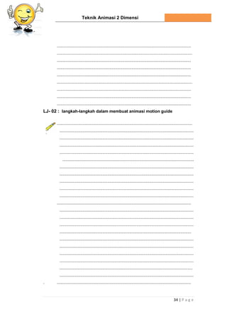 Teknik Animasi 2 Dimensi
34 | P a g e
...................................................................................................................
....................................................................................................................
...................................................................................................................
...................................................................................................................
...................................................................................................................
....................................................................................................................
...................................................................................................................
...................................................................................................................
...................................................................................................................
LJ- 02 : langkah-langkah dalam membuat animasi motion guide
....................................................................................................................
...................................................................................................................
...................................................................................................................
...................................................................................................................
...................................................................................................................
.................................................................................................................
...................................................................................................................
...................................................................................................................
...................................................................................................................
...................................................................................................................
...................................................................................................................
...................................................................................................................
...................................................................................................................
...................................................................................................................
...................................................................................................................
.................................................................................................................
...................................................................................................................
...................................................................................................................
...................................................................................................................
...................................................................................................................
..................................................................................................................
...................................................................................................................
. ...................................................................................................................
 