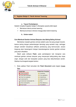Teknik Animasi 2 Dimensi
36 | P a g e
5. Kegiatan Belajar 5: Teknik Animasi Tweening
a. Tujuan Pembelajaran.
Setelah mengikuti kegiatan belajar 5 diharapkan peserta didik dapat:
 Memahami teknik animasi tweening
 Membuat animasi 2 dimensi menggunakan teknik tweening
b. Uraian materi.
Cara Membuat Gambar Animasi Berputar atau Baling Baling Animasi
Membahas masalah gambar animasi adalah suatu hal yang sangat menarik,
karena seiring dengan perkembangan teknologi yang semakin maju, sehingga
dengan semakin banyaknya software pendukung yang bermunculan, secara
langsung akan berpengaruh dengan keanekaragaman bentuk gambar animasi
yang akan dihasilkan.
Masih pada software Flash, pada pembelajaran kali mengenai cara
membuat gambar animasi berputar yang menyerupai baling-baling atau kipas
angin, dengan arah dan kecepatan putaran yang bisa diatur/tentukan sendiri.
Silahkan ikuti langkah-langkah berikut :
1. Buka aplikasi Flash kemudian klik Flash Document pada bagian Create
New.
 