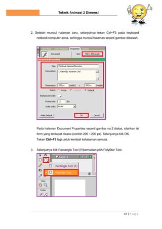 Teknik Animasi 2 Dimensi
37 | P a g e
2. Setelah muncul halaman baru, selanjutnya tekan Ctrl+F3 pada keyboard
netbook/computer anda, sehingga muncul halaman seperti gambar dibawah.
Pada halaman Document Properties seperti gambar no.2 diatas, silahkan isi
form yang terdapat disana (contoh 200×200 px). Selanjutnya klik OK.
Tekan Ctrl+F3 lagi untuk kembali kehalaman semula.
3. Selanjutnya klik Rectangle Tool (R)kemudian pilih PolyStar Tool.
 