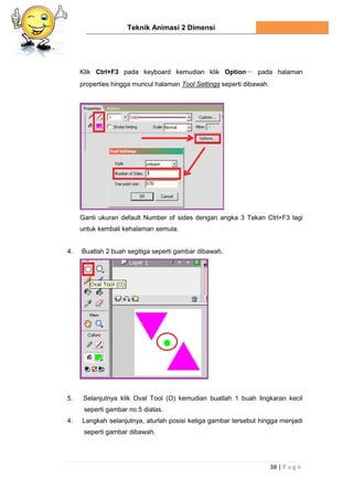 Teknik Animasi 2 Dimensi
38 | P a g e
Klik Ctrl+F3 pada keyboard kemudian klik Option… pada halaman
properties hingga muncul halaman Tool Settings seperti dibawah.
Ganti ukuran default Number of sides dengan angka 3 Tekan Ctrl+F3 lagi
untuk kembali kehalaman semula.
4. Buatlah 2 buah segitiga seperti gambar dibawah.
5. Selanjutnya klik Oval Tool (O) kemudian buatlah 1 buah lingkaran kecil
seperti gambar no.5 diatas.
4. Langkah selanjutnya, aturlah posisi ketiga gambar tersebut hingga menjadi
seperti gambar dibawah.
 