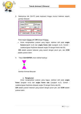 Teknik Animasi 2 Dimensi
40 | P a g e
8. Selanjutnya klik Ctrl+F3 pada keyboard hingga muncul halaman seperti
gambar dibawah.
Pada bagian Rotate pilih CW dengan 5 times.
 Untuk menghasilkan putaran yang bagus, silahkan edit pada angka
frame(langkah no.6) dan angka frame rate (Langkah no.3). Contoh :
Letakkan/geser Keyframe dibawah angka 70 dengan frame rate 50).
CW adalah putaran kekanan yang searah dengan jarum jam, dan CCW
adalah putaran kekiri.
9. Tekan Ctrl+ENTER untuk melihat hasilnya
.
Gambar Animasi Berputar
c. Rangkuman
Untuk menghasilkan putaran yang bagus, silahkan edit pada angka
frame (langkah no.6) dan angka frame rate (Langkah no.3). Contoh :
Letakkan/geser Keyframe dibawah angka 70 dengan frame rate 50).
CW adalah putaran kekanan yang searah dengan jarum jam, dan CCW adalah
putaran kekiri.
 