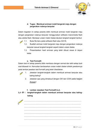 Teknik Animasi 2 Dimensi
41 | P a g e
d. Tugas : Membuat animasi mobil bergerak maju dengan
pergerakan rodanya berputar
Dalam kegiatan ini setiap peserta didik membuat animasi mobil bergerak maju
dengan pergerakan rodanya berputar menggunakan software macromedia flash
atau adobe flash. Berdasar uraian materi diatas lakukan langkah-langkah berikut:
1.1. Buka file baru pada software flash atau Ctrl+N.
1.2. Buatlah animasi mobil bergerak maju dengan pergerakan rodanya
berputar sesuai langkah-langkah seperti dalam uraian diatas
1.3. Presentasikan hasil animasi yang telah dibuat siswa di depan
kelas
e. Test Formatif.
Dalam test ini setiap peserta didik membaca dengan cermat dan teliti setiap butir
soal dibawah ini. Kemudian berdasarkan uraian materi diatas tulislah jawabannya
pada lembar jawaban test formatif yang telah disediakan.
1. Jelaskan langkah-langkah dalam membuat animasi berputar atau
baling-baling?
2. Jelaskan apa yang dimaksud dengan CW dan CCW pada bagian
Rotate?
f. Lembar Jawaban Test Formatif (LJ).
LJ- 01 : langkah-langkah dalam membuat animasi berputar atau baling-
baling
....................................................................................................................
...................................................................................................................
...................................................................................................................
...................................................................................................................
....................................................................................................................
...................................................................................................................
...................................................................................................................
 