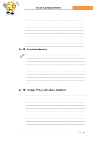 Teknik Animasi 2 Dimensi
12 | P a g e
...................................................................................................................
....................................................................................................................
...................................................................................................................
...................................................................................................................
...................................................................................................................
....................................................................................................................
...................................................................................................................
...................................................................................................................
...................................................................................................................
LJ- 02 : fungsi utama tweening
....................................................................................................................
...................................................................................................................
...................................................................................................................
...................................................................................................................
...................................................................................................................
.................................................................................................................
...................................................................................................................
...................................................................................................................
...................................................................................................................
...................................................................................................................
LJ- 03 : mengapa Animasi motion tween sangat baik
...................................................................................................................
. ...................................................................................................................
...................................................................................................................
...................................................................................................................
...................................................................................................................
.................................................................................................................
...................................................................................................................
...................................................................................................................
...................................................................................................................
...................................................................................................................
 
