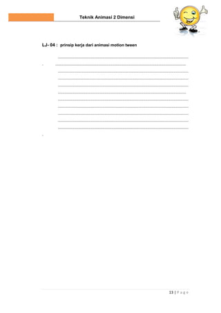 Teknik Animasi 2 Dimensi
13 | P a g e
LJ- 04 : prinsip kerja dari animasi motion tween
...................................................................................................................
. ...................................................................................................................
...................................................................................................................
...................................................................................................................
...................................................................................................................
.................................................................................................................
...................................................................................................................
...................................................................................................................
...................................................................................................................
...................................................................................................................
...................................................................................................................
.
 