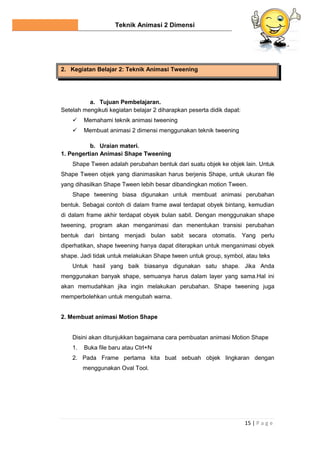 Teknik Animasi 2 Dimensi
15 | P a g e
2. Kegiatan Belajar 2: Teknik Animasi Tweening
a. Tujuan Pembelajaran.
Setelah mengikuti kegiatan belajar 2 diharapkan peserta didik dapat:
 Memahami teknik animasi tweening
 Membuat animasi 2 dimensi menggunakan teknik tweening
b. Uraian materi.
1. Pengertian Animasi Shape Tweening
Shape Tween adalah perubahan bentuk dari suatu objek ke objek lain. Untuk
Shape Tween objek yang dianimasikan harus berjenis Shape, untuk ukuran file
yang dihasilkan Shape Tween lebih besar dibandingkan motion Tween.
Shape tweening biasa digunakan untuk membuat animasi perubahan
bentuk. Sebagai contoh di dalam frame awal terdapat obyek bintang, kemudian
di dalam frame akhir terdapat obyek bulan sabit. Dengan menggunakan shape
tweening, program akan menganimasi dan menentukan transisi perubahan
bentuk dari bintang menjadi bulan sabit secara otomatis. Yang perlu
diperhatikan, shape tweening hanya dapat diterapkan untuk menganimasi obyek
shape. Jadi tidak untuk melakukan Shape tween untuk group, symbol, atau teks
Untuk hasil yang baik biasanya digunakan satu shape. Jika Anda
menggunakan banyak shape, semuanya harus dalam layer yang sama.Hal ini
akan memudahkan jika ingin melakukan perubahan. Shape tweening juga
memperbolehkan untuk mengubah warna.
2. Membuat animasi Motion Shape
Disini akan ditunjukkan bagaimana cara pembuatan animasi Motion Shape
1. Buka file baru atau Ctrl+N
2. Pada Frame pertama kita buat sebuah objek lingkaran dengan
menggunakan Oval Tool.
 