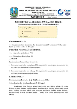 JOBSHEET KERJA BENGKEL DAN GAMBAR TEKNIK
Keselamatan dan Kesehatan Kerja (K3) berdasarkan OSHA
KOMPETENSI DASAR:
4.1 Mendemonstrasikan Keselamatan dan Kesehatan Kerja (K3) berdasarkan OSHA, dalam
bentuk poster dan kondisi riil di bengkel
INDIKATOR PENCAPAIAN KOMPETENSI :
4.1.1 Menjelaskan perlengkapan P3K
4.1.2 Menjelaskan alat pelindung diri
A. TUJUAN
Setelah melaksanakan pratikum siswa dapat :
1. Siswa dapat menjelaskan perlengkapan P3K dengan displin, jujur, tanggung jawab, santun dan
percaya diri baik secara individu maupun kelompok.
2. Siswa dapat menjelaskan alat pelindung diri dengan displin, jujur, tanggung jawab, santun dan
percaya diri secara individu maupun kelompok.
B. TEORI SINGKAT
Keselamatan dan Kesehatan Kerja (K3) berdasarkan OSHA
1. Keselamatan dan Kesehatan Kerja (K3) di Bengkel
Keselamatan kerja diartikan sebagai suatu upaya agar pekerja selamat di tempat
kerjanya sehingga terhindar dari kecelakaan. Kesehatan kerja diartikan sebagai suatu upaya
untuk menjaga kesehatan pekerja dan mencegah pencemaran disekitar tempat kerjanya.
Undang-Undang Republik Indonesia Nomor 13 Tahun 2003 Tentang Ketenagakerjaan yang
memuat :
Nama Anggota Kelompok :
1. …………………… 3. ……………………
2. …………………… 4. ……………………
Kelas / Jurusan :
 