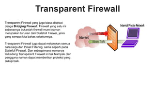 Transparent Firewall
Transparent Firewall yang juga biasa disebut
denga Bridging Firewall. Firewall yang satu ini
sebenarnya bukanlah firewall murni namun
merupakan turunan dari Statefull Firewal, jenis
yang sempat kita bahas sebelumnya.
Transparent Firewall juga dapat melakukan semua
cara kerja dari Pcket Filtering, sama seperti pada
Statefull Firewall. Dan sebagaimana namanya
terkadang Transparent Firewall ini tak Nampak oleh
pengguna namun dapat memberikan proteksi yang
cukup baik.
 
