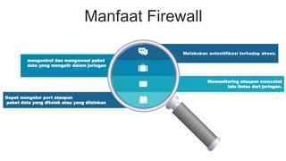 Manfaat Firewall
Melakukan autentifikasi terhadap akses.
Memonitoring ataupun mencatat
lalu lintas dari jaringan.
Dapat mengatur port ataupun
paket data yang ditolak atau yang diizinkan
mengontrol dan mengawasi paket
data yang mengalir dalam jaringan
 