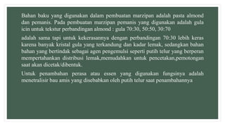 Bahan baku yang digunakan dalam pembuatan marzipan adalah pasta almond
dan pemanis. Pada pembuatan marzipan pemanis yang digunakan adalah gula
icin untuk tekstur perbandingan almond : gula 70:30, 50:50, 30:70
adalah sama tapi untuk kekerasannya dengan perbandingan 70:30 lebih keras
karena banyak kristal gula yang terkandung dan kadar lemak, sedangkan bahan
bahan yang bertindak sebagai agen pengemulsi seperti putih telur yang berperan
mempertahankan distribusi lemak,memudahkan untuk pencetakan,pemotongan
saat akan dicetak/dibentuk.
Untuk penambahan perasa atau essen yang digunakan fungsinya adalah
menetralisir bau amis yang disebabkan oleh putih telur saat penambahannya
 