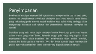 Penyimpanan
Pembuatan marzipan mememiliki tujuan untuk memperindah kue tar atau cake,
namun saat penyimpanan sebaiknya disimpan pada suhu rendah karna lemak
yang terkandung pada almond mudah meleleh pada suhu ruang sehingga akan
mengurangi kekuatan dari tekstur dan penampakan hiasahan marzipan itu
sendiri.
Marzipan yang baik harus dapat mempertahankan bentuknya pada suhu kamar
dalam waktu yang relatif lama. Semakin tinggi gula icing yang dipakai akan
memperkuat daya tahan marzipan dan membuatnya tidak mudah meleleh,
namun jika kadar gulanya melebihi 70% dari berat adonan dapat mempersulit
proses pencetakan marzipan karna almond yang digunakan terlalu rendah
 