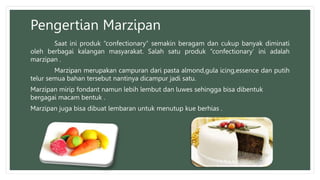 Pengertian Marzipan
Saat ini produk “confectionary” semakin beragam dan cukup banyak diminati
oleh berbagai kalangan masyarakat. Salah satu produk “confectionary’ ini adalah
marzipan .
Marzipan merupakan campuran dari pasta almond,gula icing,essence dan putih
telur semua bahan tersebut nantinya dicampur jadi satu.
Marzipan mirip fondant namun lebih lembut dan luwes sehingga bisa dibentuk
bergagai macam bentuk .
Marzipan juga bisa dibuat lembaran untuk menutup kue berhias .
 