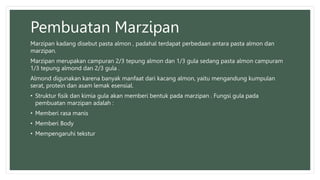 Pembuatan Marzipan
Marzipan kadang disebut pasta almon , padahal terdapat perbedaan antara pasta almon dan
marzipan.
Marzipan merupakan campuran 2/3 tepung almon dan 1/3 gula sedang pasta almon campuram
1/3 tepung almond dan 2/3 gula .
Almond digunakan karena banyak manfaat dari kacang almon, yaitu mengandung kumpulan
serat, protein dan asam lemak esensial.
• Struktur fisik dan kimia gula akan memberi bentuk pada marzipan . Fungsi gula pada
pembuatan marzipan adalah :
• Memberi rasa manis
• Memberi Body
• Mempengaruhi tekstur
 
