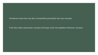 Pemberian essens dan rasa akan memperbaiki penampilan dan rasa marzipan .
Putih telur dalam pembuatan marzipan berfungsi untuk meningkatkan kehalusan marzipan .
 