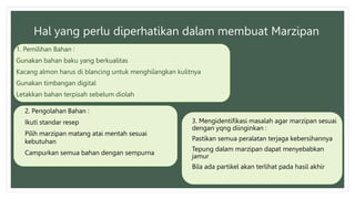 Hal yang perlu diperhatikan dalam membuat Marzipan
1. Pemilihan Bahan :
Gunakan bahan baku yang berkualitas
Kacang almon harus di blancing untuk menghilangkan kulitnya
Gunakan timbangan digital
Letakkan bahan terpisah sebelum diolah
2. Pengolahan Bahan :
Ikuti standar resep
Pilih marzipan matang atai mentah sesuai
kebutuhan
Campurkan semua bahan dengan sempurna
3. Mengidentifikasi masalah agar marzipan sesuai
dengan yqng diinginkan :
Pastikan semua peralatan terjaga kebersihannya
Tepung dalam marzipan dapat menyebabkan
jamur
Bila ada partikel akan terlihat pada hasil akhir
 