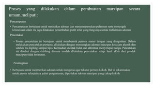 Proses yang dilakukan dalam pembuatan marzipan secara
umum,meliputi:
Pencampuran
• Pencampuran bertujuan untuk meratakan adonan dan menyempurnakan pelarutan serta mencegah
kristalisasi selain itu juga dilakukan penambahan putih telur yang fungsinya untuk melicinkan adonan
Pencetakan
• Proses pencetakan ini bertujuan untuk membentuk permen sesuai dengan yang diinginkan. Dalam
melakukan pencetakan pertama, dilakukan dengan menuangkan adonan marzipan kedalam plastik dan
setelah itu digiling sampai tipis. Kemudian dicetak bulat dan dibentuk menyerupai bunga. Pencetakan
ini disebut dengan slabbing dimana mudah dilakukan pencetakan tetapi hasil akhir dari produk
marzipan tidak beraturan.
Pendinginan
• Bertujuan untuk memberikan adonan untuk mengeras agar tekstur permen kokoh. Hal ni dikarenakan
untuk proses selanjutnya yakni pengemasan, diperlukan tekstur marzipan yang cukup kokoh
 