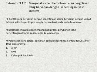 Indokator 3.1.2 Menganalisis pemberontakan atau pergolakan
yang berkaitan dengan kepentingan (vest
interest)
 Konflik yang berkaitan dengan kepentingan sering berkaitan dengan vested
interest yaitu: kepentingan yang tertanam kuat pada suatu kelompok.
Kelompok ini juga akan mengahalangi proses perubahan yang
bertentangan dengan kepentingan kelompoknya.
Pergolakan yang terjadi berkaitan dengan kepentingan antara tahun 1948 –
1965 diantaranya:
1. APRA
2. RMS
3. Kelompok Andi Azis
 