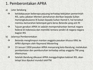 1. Pemberontakan APRA
a) Latar belakang
 ketidakpuasan beberapa pejuang terhadap kebijakan pemerintah
RIS, yaitu jabatan Menteri pertahanan dierikan kepada Sultan
Hamengkubuwono IX bukan kepada Sultan Hamid II, hal tersebut
memicu kemarahan kelompok garis keras Belanda yang anti RI
 Tujuan gerakan APRA ini adalah mempertahankan bentuk negara
federal di Indonesia dan memiliki tentara sendiri di negara-negara
bagian RIS
b) Jalannya Pemberontakan
 Belanda menghimpun mantan anggota pasukan khusus KNIL ke
APRA dipimpin oleh Raymond Westerling
 23 Januari 1950 pasukan APRA menyerang kota Bandung, melakukan
pembantaian dan pembunuhan terhadap setiap anggota TNI yang
ditemuinya.
 Setelah Bandung dikuasai APRA menggulingkan kabinet RIS, akan
tetapi bisa dipukul mundul olehTNI
 