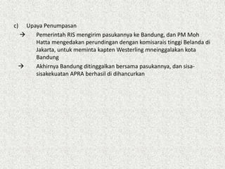 c) Upaya Penumpasan
 Pemerintah RIS mengirim pasukannya ke Bandung, dan PM Moh
Hatta mengedakan perundingan dengan komisarais tinggi Belanda di
Jakarta, untuk meminta kapten Westerling mneinggalakan kota
Bandung
 Akhirnya Bandung ditinggalkan bersama pasukannya, dan sisa-
sisakekuatan APRA berhasil di dihancurkan
 