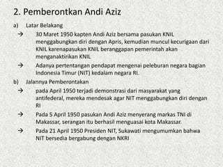 2. Pemberontkan Andi Aziz
a) Latar Belakang
 30 Maret 1950 kapten Andi Aziz bersama pasukan KNIL
menggabungkan diri dengan Apris, kemudian muncul kecurigaan dari
KNIL karenapasukan KNIL beranggapan pemerintah akan
menganaktirikan KNIL
 Adanya pertentangan pendapat mengenai peleburan negara bagian
Indonesia Timur (NIT) kedalam negara RI.
b) Jalannya Pemberontakan
 pada April 1950 terjadi demonstrasi dari masyarakat yang
antifederal, mereka mendesak agar NIT menggabungkan diri dengan
RI
 Pada 5 April 1950 pasukan Andi Aziz menyerang markas TNI di
Makassar, serangan itu berhasil menguasai kota Makassar.
 Pada 21 April 1950 Presiden NIT, Sukawati mengumumkan bahwa
NIT bersedia bergabung dengan NKRI
 