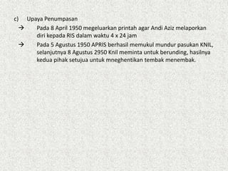c) Upaya Penumpasan
 Pada 8 April 1950 megeluarkan printah agar Andi Aziz melaporkan
diri kepada RIS dalam waktu 4 x 24 jam
 Pada 5 Agustus 1950 APRIS berhasil memukul mundur pasukan KNIL,
selanjutnya 8 Agustus 2950 Knil meminta untuk berunding, hasilnya
kedua pihak setujua untuk mneghentikan tembak menembak.
 