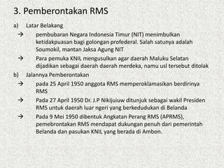 3. Pemberontakan RMS
a) Latar Belakang
 pembubaran Negara Indonesia Timur (NIT) menimbulkan
ketidakpuasan bagi golongan profederal. Salah satunya adalah
Soumokil, mantan Jaksa Agung NIT
 Para pemuka KNIL mengusulkan agar daerah Maluku Selatan
dijadikan sebagai daerah daerah merdeka, namu usl tersebut ditolak
b) Jalannya Pemberontakan
 pada 25 April 1950 anggota RMS memperoklamasikan berdirinya
RMS
 Pada 27 April 1950 Dr. J.P Nikijuiuw ditunjuk sebagai wakil Presiden
RMS untuk daerah luar ngeri yang berkedudukan di Belanda
 Pada 9 Mei 1950 dibentuk Angkatan Perang RMS (APRMS),
pemebrontakan RMS mendapat dukungan penuh dari pemerintah
Belanda dan pasukan KNIL yang berada di Ambon.
 
