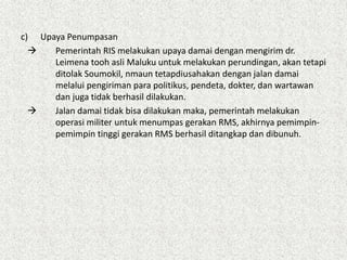 c) Upaya Penumpasan
 Pemerintah RIS melakukan upaya damai dengan mengirim dr.
Leimena tooh asli Maluku untuk melakukan perundingan, akan tetapi
ditolak Soumokil, nmaun tetapdiusahakan dengan jalan damai
melalui pengiriman para politikus, pendeta, dokter, dan wartawan
dan juga tidak berhasil dilakukan.
 Jalan damai tidak bisa dilakukan maka, pemerintah melakukan
operasi militer untuk menumpas gerakan RMS, akhirnya pemimpin-
pemimpin tinggi gerakan RMS berhasil ditangkap dan dibunuh.
 